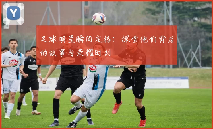 足球明星瞬间定格：探索他们背后的故事与荣耀时刻