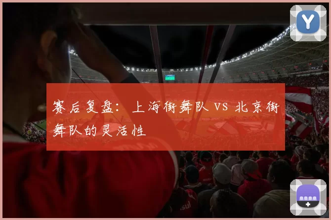 赛后复盘：上海街舞队 vs 北京街舞队的灵活性