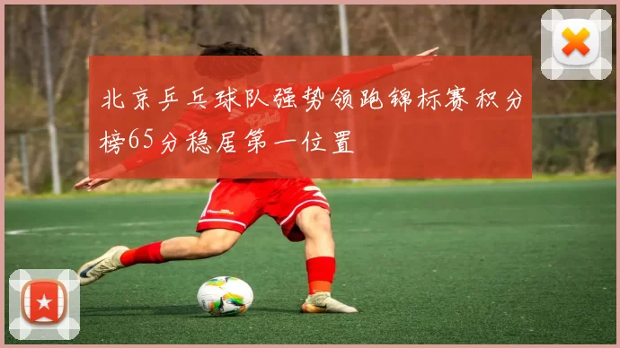 北京乒乓球队强势领跑锦标赛积分榜65分稳居第一位置