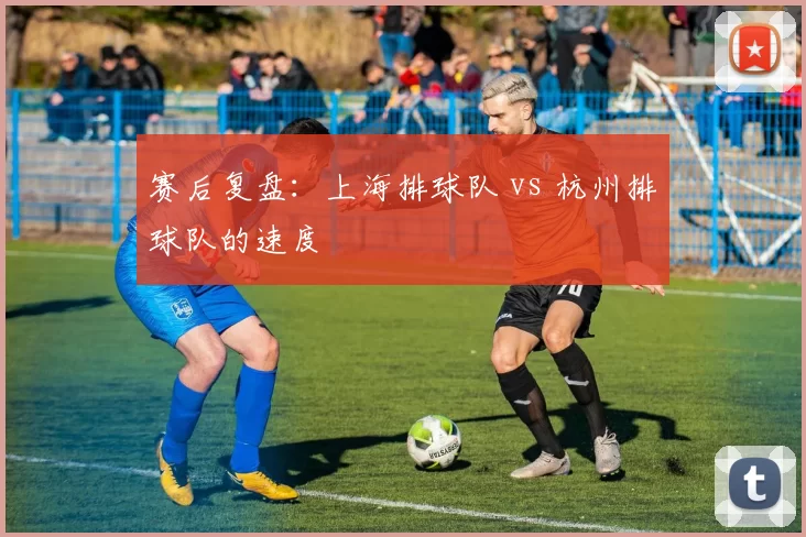赛后复盘：上海排球队 vs 杭州排球队的速度