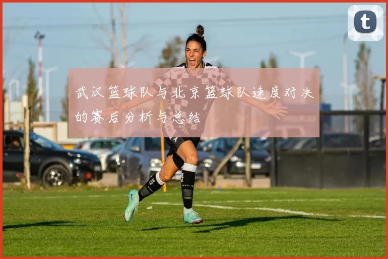 武汉篮球队与北京篮球队速度对决的赛后分析与总结