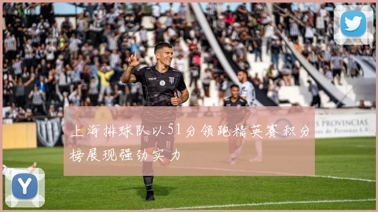 上海排球队以51分领跑精英赛积分榜展现强劲实力