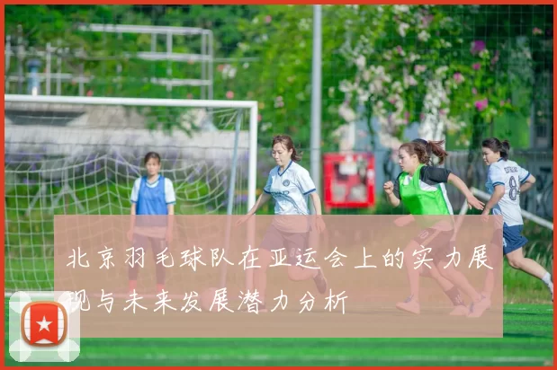 北京羽毛球队在亚运会上的实力展现与未来发展潜力分析