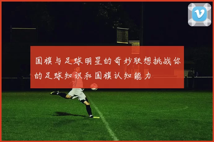 国旗与足球明星的奇妙联想挑战你的足球知识和国旗认知能力