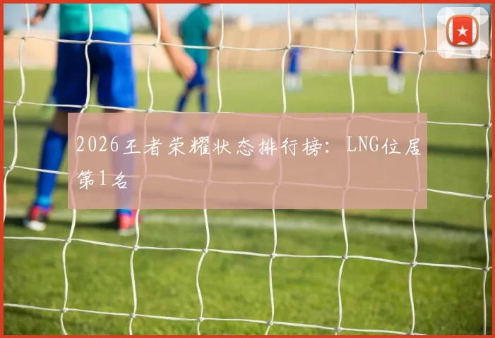 2026王者荣耀状态排行榜：LNG位居第1名