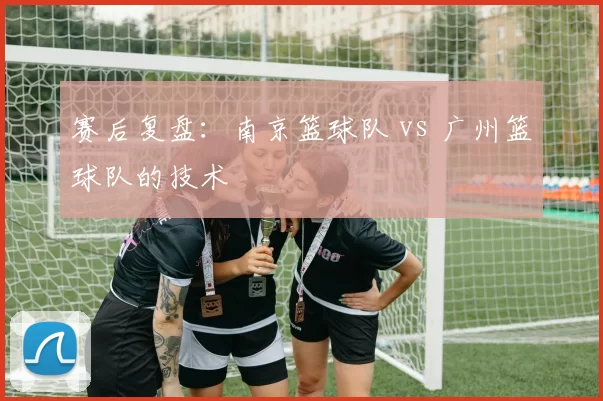 赛后复盘：南京篮球队 vs 广州篮球队的技术
