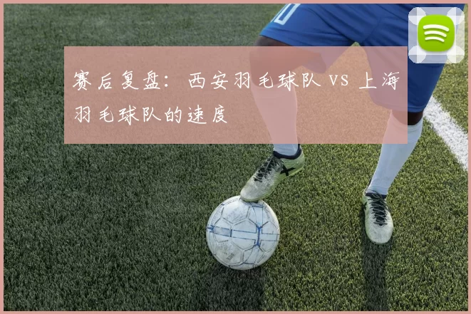 赛后复盘：西安羽毛球队 vs 上海羽毛球队的速度