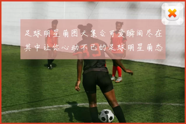 足球明星萌图大集合可爱瞬间尽在其中让你心动不已的足球明星萌态图文分享