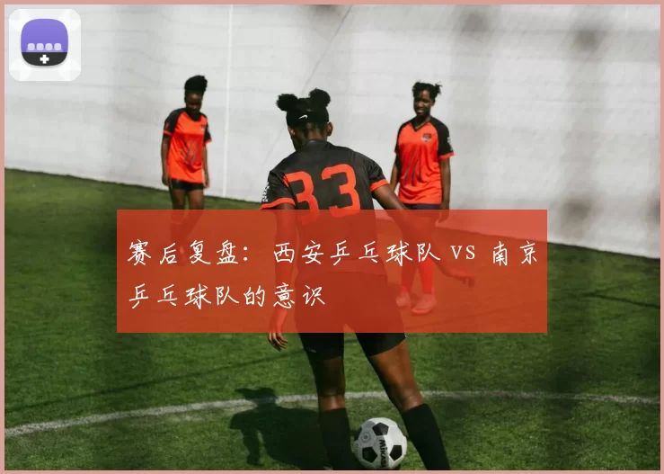 赛后复盘：西安乒乓球队 vs 南京乒乓球队的意识