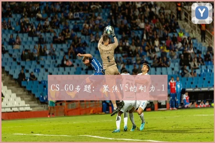 CS_GO专题：聚焦V5的耐力_1