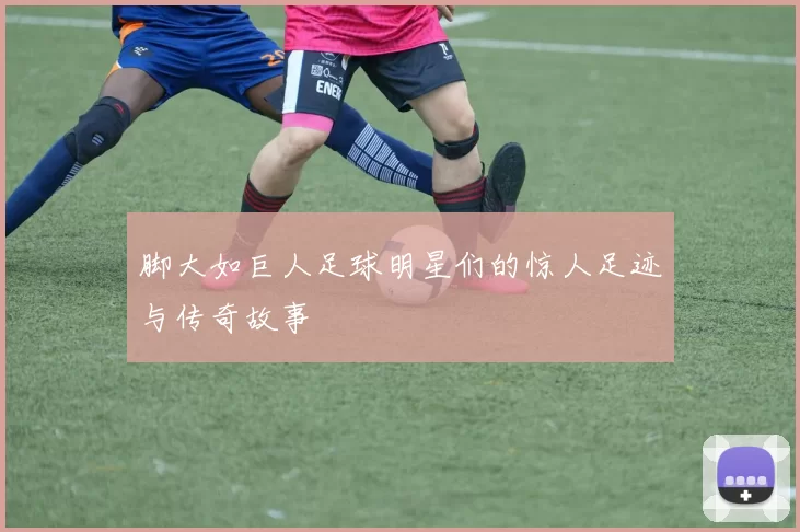 脚大如巨人足球明星们的惊人足迹与传奇故事