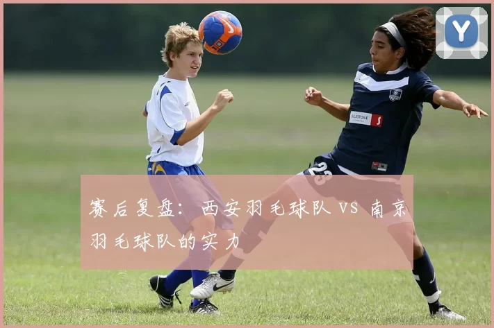 赛后复盘：西安羽毛球队 vs 南京羽毛球队的实力